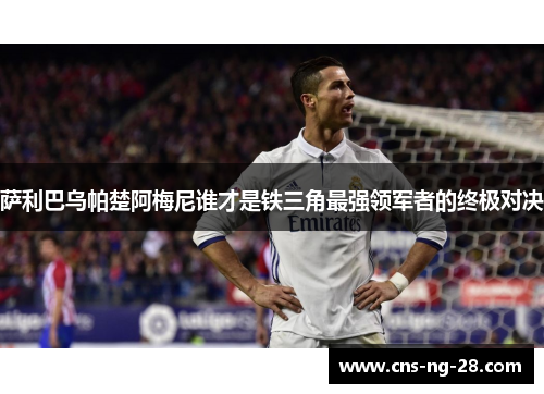 萨利巴乌帕楚阿梅尼谁才是铁三角最强领军者的终极对决 萨利巴乌帕楚阿梅尼谁才是铁三角最强领军者的终极对决