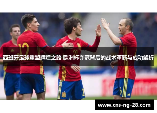 西班牙足球重塑辉煌之路 欧洲杯夺冠背后的战术革新与成功解析 西班牙足球重塑辉煌之路 欧洲杯夺冠背后的战术革新与成功解析