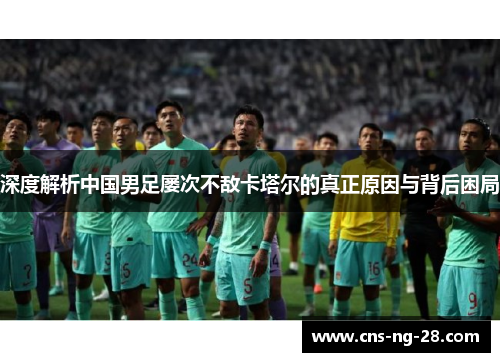 深度解析中国男足屡次不敌卡塔尔的真正原因与背后困局 深度解析中国男足屡次不敌卡塔尔的真正原因与背后困局