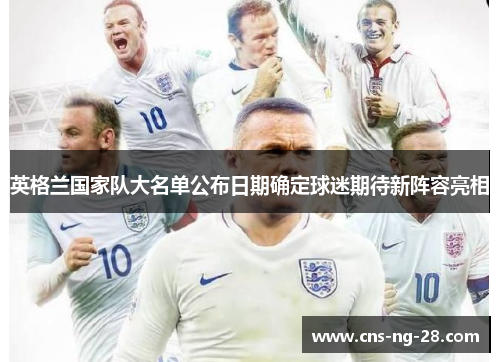 英格兰国家队大名单公布日期确定球迷期待新阵容亮相 英格兰国家队大名单公布日期确定球迷期待新阵容亮相