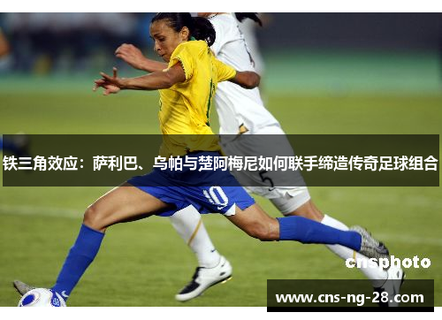 铁三角效应:萨利巴、乌帕与楚阿梅尼如何联手缔造传奇足球组合 铁三角效应:萨利巴、乌帕与楚阿梅尼如何联手缔造传奇足球组合