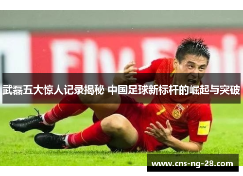 武磊五大惊人记录揭秘 中国足球新标杆的崛起与突破