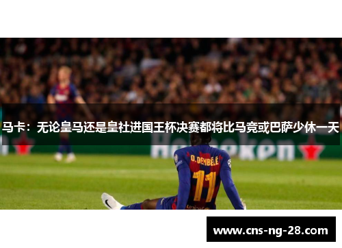 马卡：无论皇马还是皇社进国王杯决赛都将比马竞或巴萨少休一天