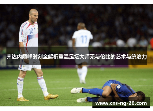 齐达内巅峰时刻全解析重温足坛大师无与伦比的艺术与统治力