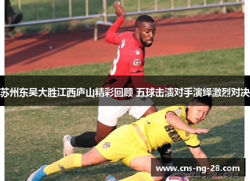 苏州东吴大胜江西庐山精彩回顾 五球击溃对手演绎激烈对决