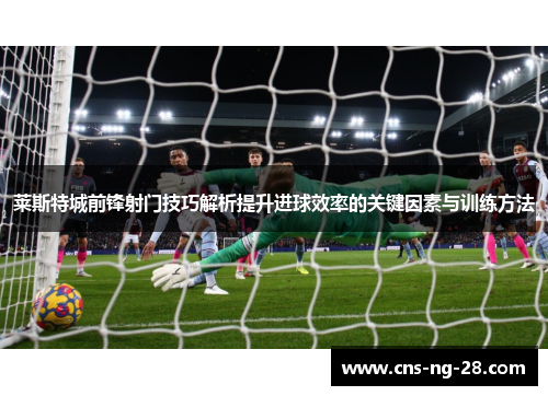 莱斯特城前锋射门技巧解析提升进球效率的关键因素与训练方法