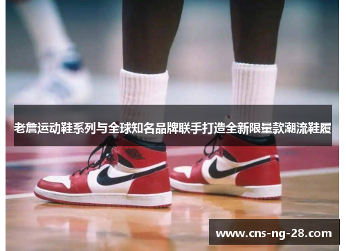 老詹运动鞋系列与全球知名品牌联手打造全新限量款潮流鞋履