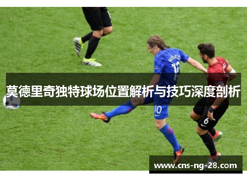 莫德里奇独特球场位置解析与技巧深度剖析
