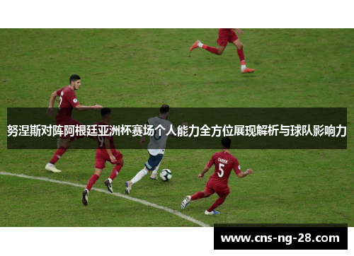 努涅斯对阵阿根廷亚洲杯赛场个人能力全方位展现解析与球队影响力
