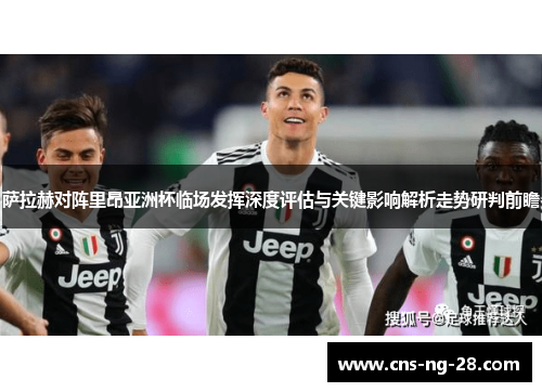 萨拉赫对阵里昂亚洲杯临场发挥深度评估与关键影响解析走势研判前瞻