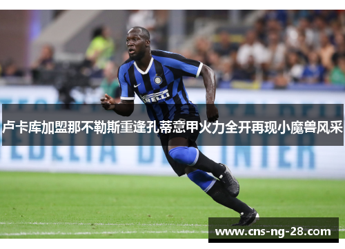 卢卡库加盟那不勒斯重逢孔蒂意甲火力全开再现小魔兽风采