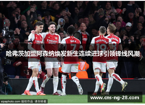 哈弗茨加盟阿森纳焕发新生连续进球引领锋线风潮